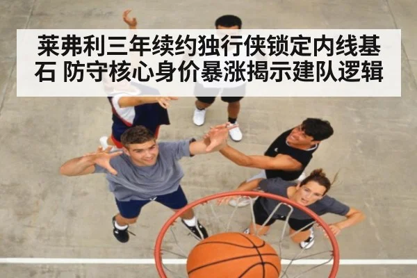 莱弗利三年续约独行侠锁定内线基石 防守核心身价暴涨揭示建队逻辑