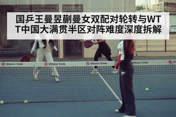国乒王曼昱蒯曼女双配对轮转与WTT中国大满贯半区对阵难度深度拆解