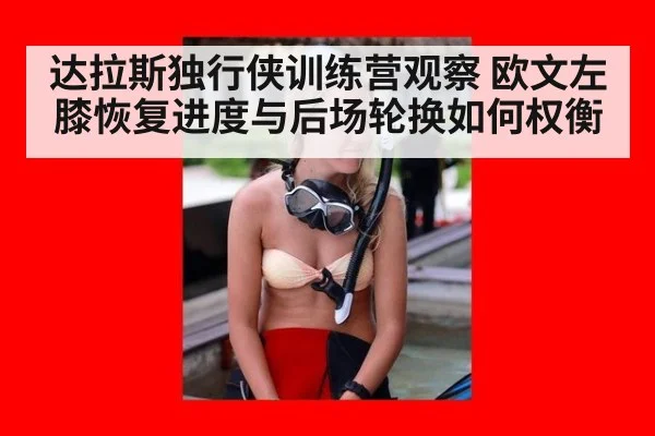达拉斯独行侠训练营观察 欧文左膝恢复进度与后场轮换如何权衡