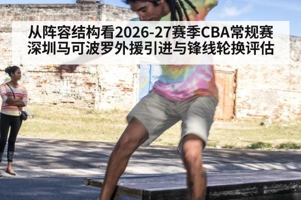 从阵容结构看2026-27赛季CBA常规赛深圳马可波罗外援引进与锋线轮换评估